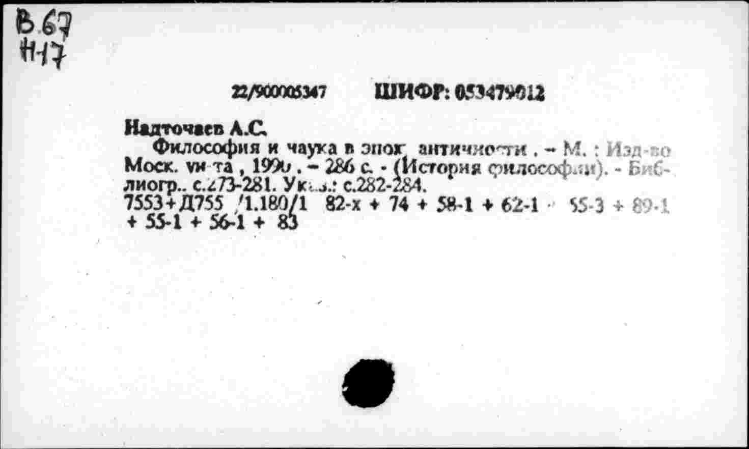 ﻿<н?
22/900005347 ШИФР: 053479012
Надточаев А.С
Философия и наука в эпог античности . - М.: Изд о Моск, уи та , 1990 . - 286 с. • (История философ.:»«). - Биб-лиогр.. с.г73-281. Ук. з.: с.282-284.
7553+Д755 /1.180/1 82-х + 74 + 58-1 + 62-1 55-3 + 89-! + 55-1 + 56-1 + 83